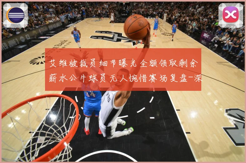 艾维被裁员细节曝光全额领取剩余薪水公牛球员无人惋惜赛场复盘-深度解析